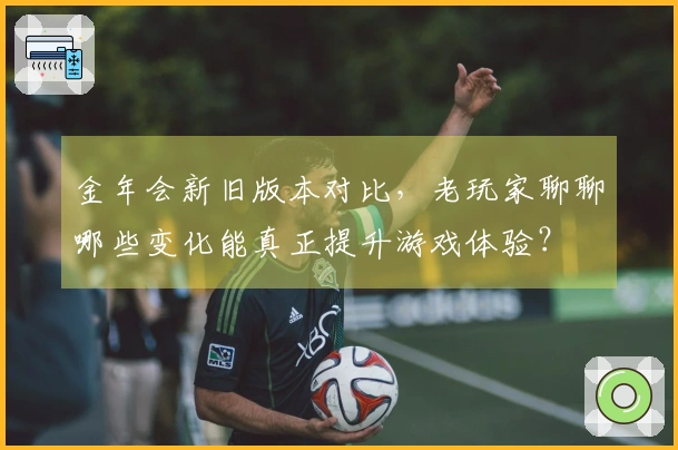 金年会新旧版本对比，老玩家聊聊哪些变化能真正提升游戏体验？