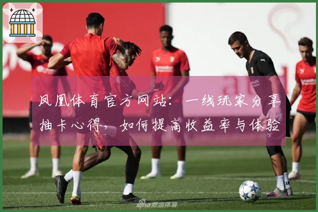 凤凰体育官方网站：一线玩家分享抽卡心得，如何提高收益率与体验差异